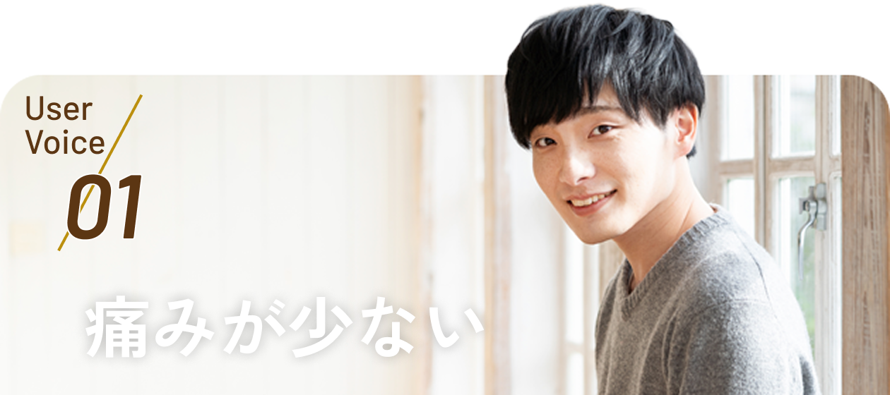 User Voice 01 痛みが少ない