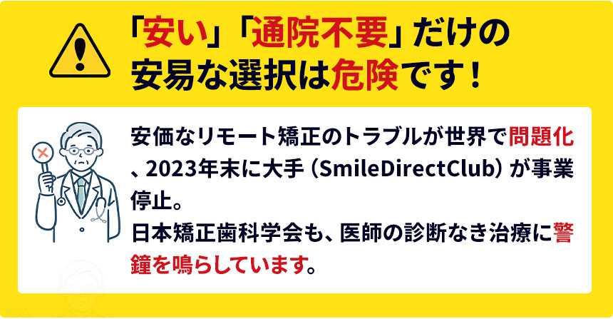 「安い」「通院不要」だけの安易な選択は危険です。安価なリモート矯正のトラブルが世界で問題化、2023年末に大手(SmileDirectClub)が事業停止。日本矯正歯科学会も、医師の診断なき治療に警
鐘を鳴らしています。